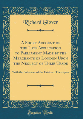 A Short Account of the Late Application to Parliament Made by the Merchants of London Upon the Neglect of Their Trade: With the Substance of the Evidence Thereupon (Classic Reprint)(English, Hardcover, Glover Richard) A Short Account of the Late Application to Parliament Made by the Merchants of London Upon the Neglect of Their Trade: With the Substance of the Evidence Thereupon (Classic Reprint)(English, Hardcover, Glover Richard)