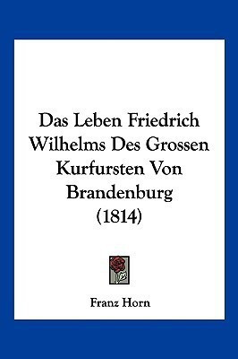 Das Leben Friedrich Wilhelms Des Grossen Kurfursten Von Brandenburg (1814)(German, Paperback, Horn Franz)