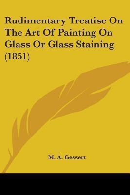 Rudimentary Treatise On The Art Of Painting On Glass Or Glass Staining (1851)(English, Paperback, Gessert M. A.)