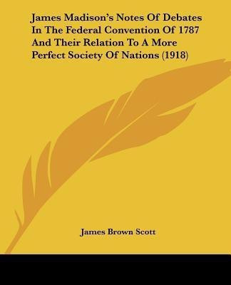 James Madison's Notes Of Debates In The Federal Convention Of 1787 And Their Relation To A More Perfect Society Of Nations (1918)(English, Paperback, Scott James Brown)