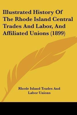 Illustrated History Of The Rhode Island Central Trades And Labor, And Affiliated Unions (1899)(English, Paperback, Rhode Island Trades, Labor Unions)