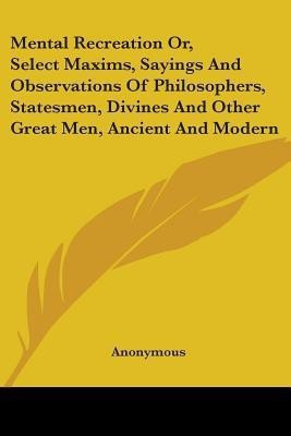 Mental Recreation Or, Select Maxims, Sayings And Observations Of Philosophers, Statesmen, Divines And Other Great Men, Ancient And Modern(English, Paperback, Anonymous)