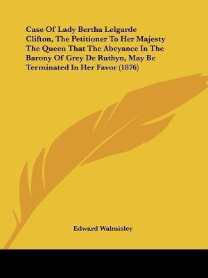 Case Of Lady Bertha Lelgarde Clifton, The Petitioner To Her Majesty The Queen That The Abeyance In The Barony Of Grey De Ruthyn, May Be Terminated In Her Favor (1876)(English, Paperback, Edward Walmisley)