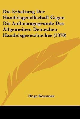 Die Erhaltung Der Handelsgesellschaft Gegen Die Auflosungsgrunde Des Allgemeinen Deutschen Handelsgesetzbuches (1870)(German, Paperback, Keyssner Hugo)