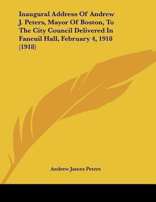 Inaugural Address Of Andrew J. Peters, Mayor Of Boston, To The City Council Delivered In Faneuil Hall, February 4, 1918 (1918)(English, Paperback, Peters Andrew James)