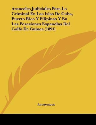 Aranceles Judiciales Para Lo Criminal En Las Islas De Cuba, Puerto Rico Y Filipinas Y En Las Posesiones Espanolas Del Golfo De Guinea (1894)(Spanish, Paperback, Anonymous)