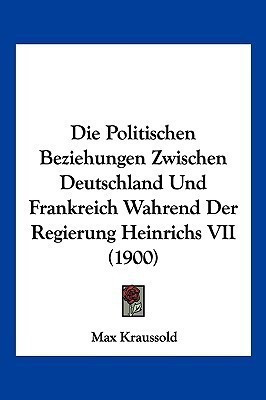 Die Politischen Beziehungen Zwischen Deutschland Und Frankreich Wahrend Der Regierung Heinrichs VII (1900)(German, Paperback, Kraussold Max)