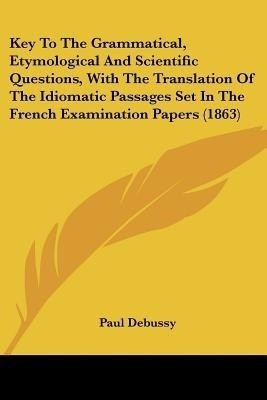 Key To The Grammatical, Etymological And Scientific Questions, With The Translation Of The Idiomatic Passages Set In The French Examination Papers (1863)(English, Paperback, Debussy Paul) Key To The Grammatical, Etymological And Scientific Questions, With The Translation Of The Idiomatic Passages Set In The French Examination Papers (1863)(English, Paperback, Debussy Paul)