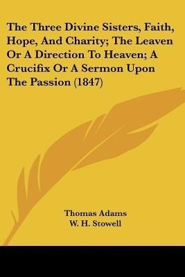The Three Divine Sisters, Faith, Hope, And Charity; The Leaven Or A Direction To Heaven; A Crucifix Or A Sermon Upon The Passion (1847)(English, Paperback, Adams Thomas)