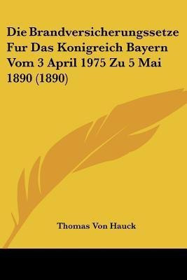 Die Brandversicherungssetze Fur Das Konigreich Bayern Vom 3 April 1975 Zu 5 Mai 1890 (1890)(German, Paperback, Hauck Thomas Von)