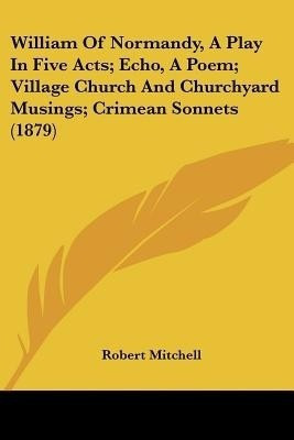 William Of Normandy, A Play In Five Acts; Echo, A Poem; Village Church And Churchyard Musings; Crimean Sonnets (1879)(English, Paperback, Mitchell Robert)