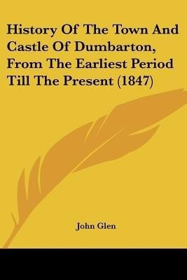 History Of The Town And Castle Of Dumbarton, From The Earliest Period Till The Present (1847)(English, Paperback, Glen John)