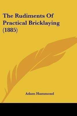 The Rudiments Of Practical Bricklaying (1885)(English, Paperback, Hammond Adam)