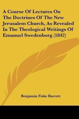 A Course Of Lectures On The Doctrines Of The New Jerusalem Church, As Revealed In The Theological Writings Of Emanuel Swedenborg (1842)(English, Paperback, Barrett Benjamin Fiske)