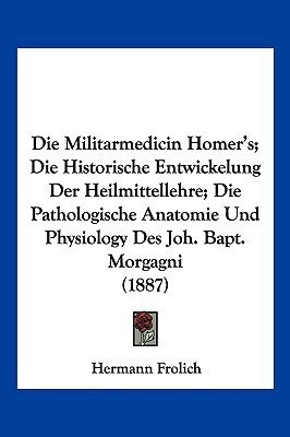 Die Militarmedicin Homer's; Die Historische Entwickelung Der Heilmittellehre; Die Pathologische Anatomie Und Physiology Des Joh. Bapt. Morgagni (1887)(German, Paperback, Frolich Hermann) Die Militarmedicin Homer's; Die Historische Entwickelung Der Heilmittellehre; Die Pathologische Anatomie Und Physiology Des Joh. Bapt. Morgagni (1887)(German, Paperback, Frolich Hermann)