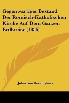 Gegenwartiger Bestand Der Romisch-Katholischen Kirche Auf Dem Ganzen Erdkreise (1836)(German, Paperback, Hoeninghaus Julius Von)