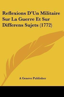 Reflexions D'Un Militaire Sur La Guerre Et Sur Differens Sujets (1772)(French, Paperback, A Geneve Publisher)