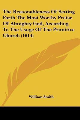 The Reasonableness Of Setting Forth The Most Worthy Praise Of Almighty God, According To The Usage Of The Primitive Church (1814)(English, Paperback, Smith William)