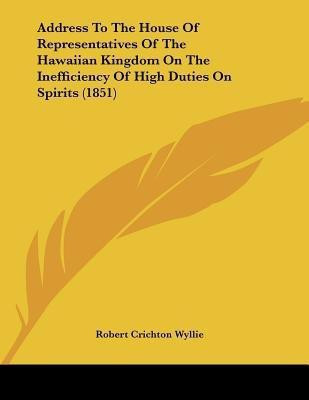 Address To The House Of Representatives Of The Hawaiian Kingdom On The Inefficiency Of High Duties On Spirits (1851)(English, Paperback, Wyllie Robert Crichton)