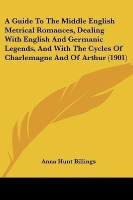 A Guide To The Middle English Metrical Romances, Dealing With English And Germanic Legends, And With The Cycles Of Charlemagne And Of Arthur (1901)(English, Paperback, Billings Anna Hunt) A Guide To The Middle English Metrical Romances, Dealing With English And Germanic Legends, And With The Cycles Of Charlemagne And Of Arthur (1901)(English, Paperback, Billings Anna Hunt)