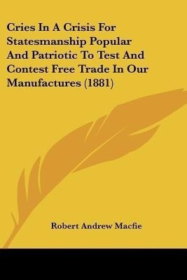 Cries In A Crisis For Statesmanship Popular And Patriotic To Test And Contest Free Trade In Our Manufactures (1881)(English, Paperback, Macfie Robert Andrew)