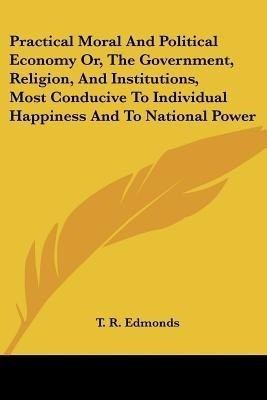 Practical Moral And Political Economy Or, The Government, Religion, And Institutions, Most Conducive To Individual Happiness And To National Power(English, Paperback, Edmonds T. R.) Practical Moral And Political Economy Or, The Government, Religion, And Institutions, Most Conducive To Individual Happiness And To National Power(English, Paperback, Edmonds T. R.)