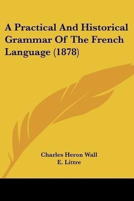 A Practical And Historical Grammar Of The French Language (1878)(English, Paperback, Wall Charles Heron)