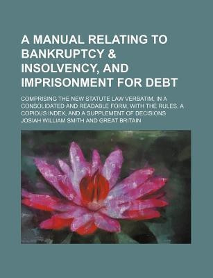 A Manual Relating to Bankruptcy & Insolvency, and Imprisonment for Debt; Comprising the New Statute Law Verbatim, in a Consolidated and Readable Form, with the Rules, a Copious Index, and a Supplement of Decisions(English, Paperback, Smith Josiah William)