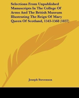 Selections From Unpublished Manuscripts In The College Of Arms And The British Museum Illustrating The Reign Of Mary Queen Of Scotland, 1543-1568 (1837)(English, Paperback, unknown) Selections From Unpublished Manuscripts In The College Of Arms And The British Museum Illustrating The Reign Of Mary Queen Of Scotland, 1543-1568 (1837)(English, Paperback, unknown)