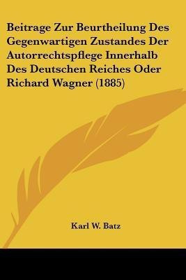 Beitrage Zur Beurtheilung Des Gegenwartigen Zustandes Der Autorrechtspflege Innerhalb Des Deutschen Reiches Oder Richard Wagner (1885)(German, Paperback, Batz Karl W)