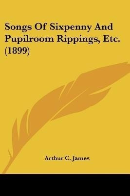Songs Of Sixpenny And Pupilroom Rippings, Etc. (1899)(English, Paperback, James Arthur C)