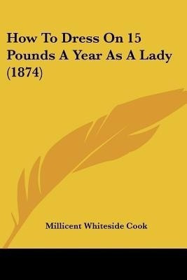 How To Dress On 15 Pounds A Year As A Lady (1874)(English, Paperback, Cook Millicent Whiteside)