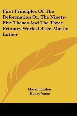First Principles Of The Reformation Or, The Ninety-Five Theses And The Three Primary Works Of Dr. Martin Luther(English, Paperback, Luther Martin Dr)