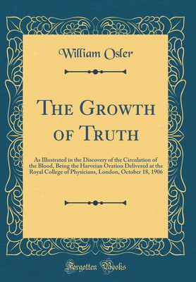 The Growth of Truth: As Illustrated in the Discovery of the Circulation of the Blood, Being the Harveian Oration Delivered at the Royal College of Physicians, London, October 18, 1906 (Classic Reprint)(English, Hardcover, Osler William) The Growth of Truth: As Illustrated in the Discovery of the Circulation of the Blood, Being the Harveian Oration Delivered at the Royal College of Physicians, London, October 18, 1906 (Classic Reprint)(English, Hardcover, Osler William)