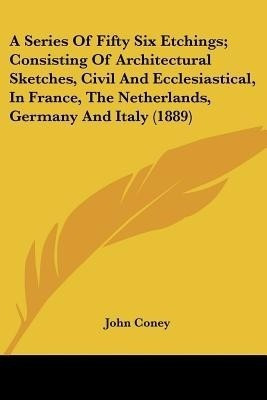 A Series Of Fifty Six Etchings; Consisting Of Architectural Sketches, Civil And Ecclesiastical, In France, The Netherlands, Germany And Italy (1889)(English, Paperback, Coney John)