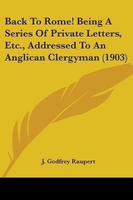 Back To Rome! Being A Series Of Private Letters, Etc., Addressed To An Anglican Clergyman (1903)(English, Paperback, Raupert J Godfrey)