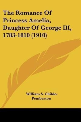 The Romance Of Princess Amelia, Daughter Of George III, 1783-1810 (1910)(English, Paperback, Childe-Pemberton William S)