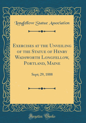 Exercises at the Unveiling of the Statue of Henry Wadsworth Longfellow, Portland, Maine: Sept; 29, 1888 (Classic Reprint)(English, Hardcover, Association Longfellow Statue)