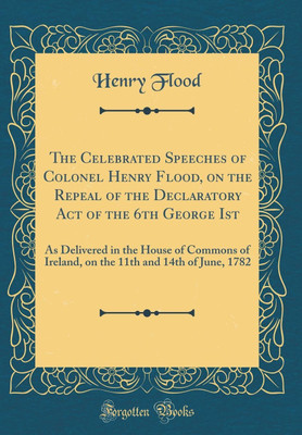 The Celebrated Speeches of Colonel Henry Flood, on the Repeal of the Declaratory Act of the 6th George Ist: As Delivered in the House of Commons of Ireland, on the 11th and 14th of June, 1782 (Classic Reprint)(English, Hardcover, Flood Henry)