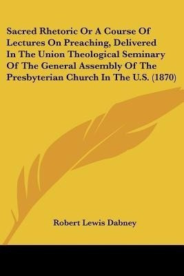 Sacred Rhetoric Or A Course Of Lectures On Preaching, Delivered In The Union Theological Seminary Of The General Assembly Of The Presbyterian Church In The U.S. (1870)(English, Paperback, Dabney Robert Lewis) Sacred Rhetoric Or A Course Of Lectures On Preaching, Delivered In The Union Theological Seminary Of The General Assembly Of The Presbyterian Church In The U.S. (1870)(English, Paperback, Dabney Robert Lewis)