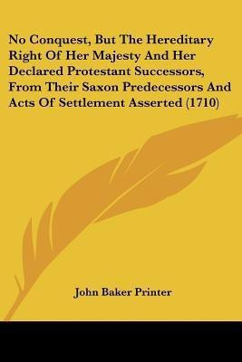 No Conquest, But The Hereditary Right Of Her Majesty And Her Declared Protestant Successors, From Their Saxon Predecessors And Acts Of Settlement Asserted (1710)(English, Paperback, John Baker Printer)