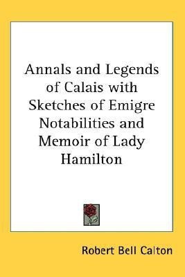 Annals and Legends of Calais with Sketches of Emigre Notabilities and Memoir of Lady Hamilton(English, Paperback, Calton Robert Bell)