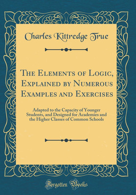 The Elements of Logic, Explained by Numerous Examples and Exercises: Adapted to the Capacity of Younger Students, and Designed for Academies and the Higher Classes of Common Schools (Classic Reprint)(English, Hardcover, True Charles Kittredge) The Elements of Logic, Explained by Numerous Examples and Exercises: Adapted to the Capacity of Younger Students, and Designed for Academies and the Higher Classes of Common Schools (Classic Reprint)(English, Hardcover, True Charles Kittredge)
