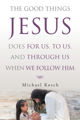 The Good Things Jesus Does For Us, To Us, And Through Us When We Follow Him(English, Paperback, Kotch Michael)