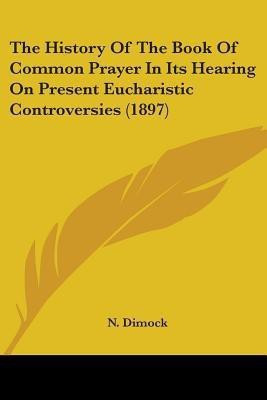 The History Of The Book Of Common Prayer In Its Hearing On Present Eucharistic Controversies (1897)(English, Paperback, Dimock N)