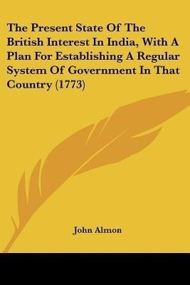 The Present State Of The British Interest In India, With A Plan For Establishing A Regular System Of Government In That Country (1773)(English, Paperback, Almon John)