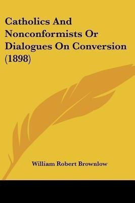 Catholics And Nonconformists Or Dialogues On Conversion (1898)(English, Paperback, Brownlow William Robert)