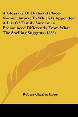 A Glossary Of Dialectal Place-Nomenclature; To Which Is Appended A List Of Family Surnames Pronounced Differently From What The Spelling Suggests (1883)(English, Paperback, Hope Robert Charles) A Glossary Of Dialectal Place-Nomenclature; To Which Is Appended A List Of Family Surnames Pronounced Differently From What The Spelling Suggests (1883)(English, Paperback, Hope Robert Charles)