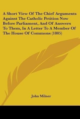 A Short View Of The Chief Arguments Against The Catholic Petition Now Before Parliament, And Of Answers To Them, In A Letter To A Member Of The House Of Commons (1805)(English, Paperback, Milner John Professor) A Short View Of The Chief Arguments Against The Catholic Petition Now Before Parliament, And Of Answers To Them, In A Letter To A Member Of The House Of Commons (1805)(English, Paperback, Milner John Professor)