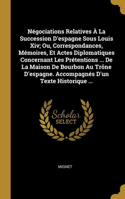 Negociations Relatives A La Succession D'espagne Sous Louis Xiv; Ou, Correspondances, Memoires, Et Actes Diplomatiques Concernant Les Pretentions ... De La Maison De Bourbon Au Trone D'espagne. Accompagnes D'un Texte Historique ...(French, Hardcover, Mignet) Negociations Relatives A La Succession D'espagne Sous Louis Xiv; Ou, Correspondances, Memoires, Et Actes Diplomatiques Concernant Les Pretentions ... De La Maison De Bourbon Au Trone D'espagne. Accompagnes D'un Texte Historique ...(French, Hardcover, Mignet)